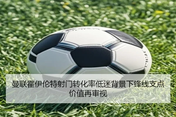 曼联霍伊伦特射门转化率低迷背景下锋线支点价值再审视