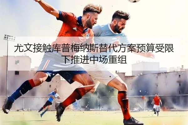 尤文接触库普梅纳斯替代方案预算受限下推进中场重组