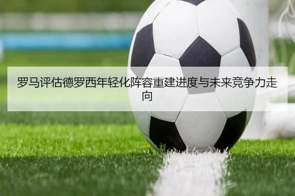 罗马评估德罗西年轻化阵容重建进度与未来竞争力走向