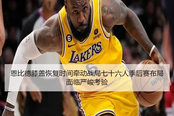 恩比德膝盖恢复时间牵动战局七十六人季后赛布局面临严峻考验
