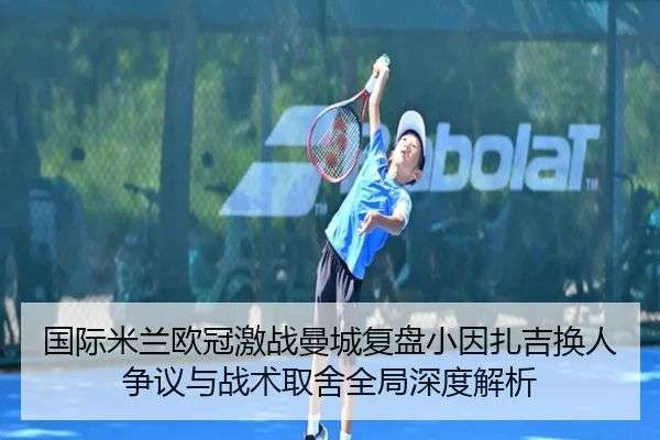 国际米兰欧冠激战曼城复盘小因扎吉换人争议与战术取舍全局深度解析