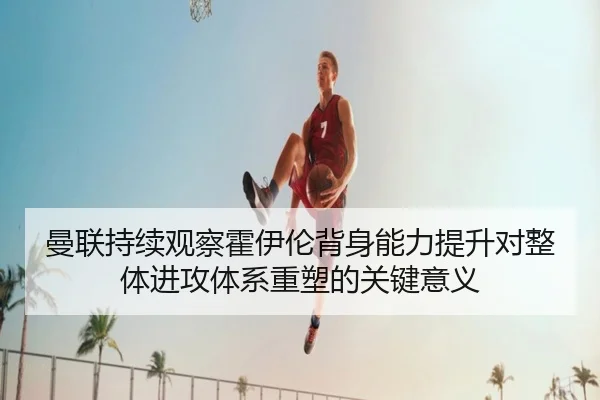 曼联持续观察霍伊伦背身能力提升对整体进攻体系重塑的关键意义