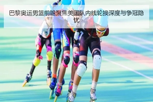 巴黎奥运男篮前瞻聚焦美国队内线轮换深度与争冠隐忧