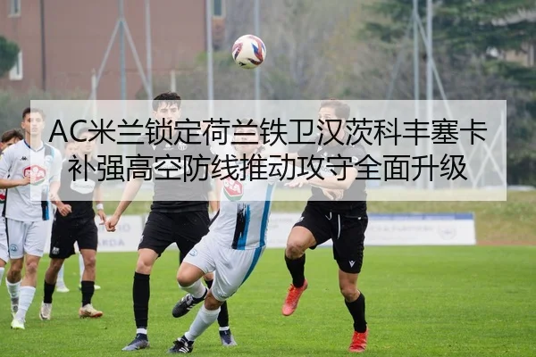 AC米兰锁定荷兰铁卫汉茨科丰塞卡补强高空防线推动攻守全面升级