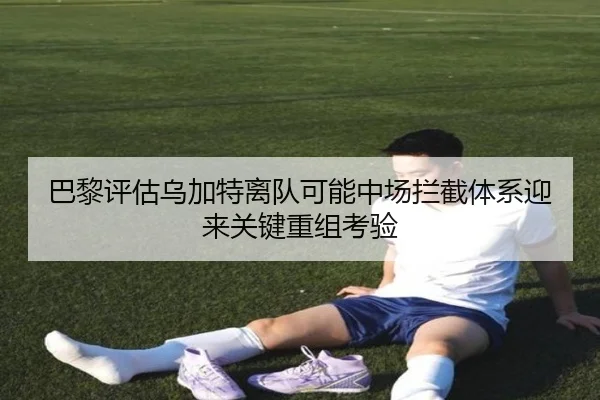 巴黎评估乌加特离队可能中场拦截体系迎来关键重组考验